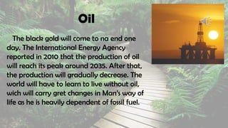 Oil
The black gold will come to na end one
day. The International Energy Agency
reported in 2010 that the production of oil
will reach its peak around 2035. After that,
the production will gradually decrease. The
world will have to learn to live without oil,
wich will carry gret changes in Man’s way of
life as he is heavily dependent of fossil fuel.
 