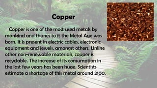 Copper
Copper is one of the most used metals by
mankind and thanes to it the Metal Age was
born. It is present in electric cables, electronic
equipment and jewels, amongst others. Unlike
other non-renewable materials, copper is
recyclable. The increase of its consumption in
the last few years has been huge. Scientists
estimate a shortage of this metal around 2100.
 