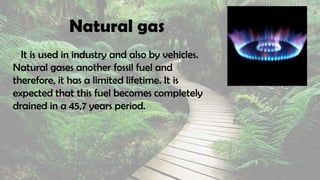 Natural gas
It is used in industry and also by vehicles.
Natural gases another fossil fuel and
therefore, it has a limited lifetime. It is
expected that this fuel becomes completely
drained in a 45,7 years period.
 