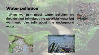 Water pollution
When we talk about water pollution we
shouldn’t just talk about the superficial water but
we should also talk about the underground
water
 