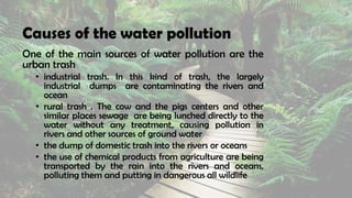 Causes of the water pollution
One of the main sources of water pollution are the
urban trash
• industrial trash. In this kind of trash, the largely
industrial dumps are contaminating the rivers and
ocean
• rural trash . The cow and the pigs centers and other
similar places sewage are being lunched directly to the
water without any treatment, causing pollution in
rivers and other sources of ground water
• the dump of domestic trash into the rivers or oceans
• the use of chemical products from agriculture are being
transported by the rain into the rivers and oceans,
polluting them and putting in dangerous all wildlife
 