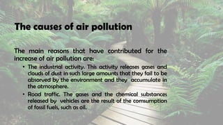 The causes of air pollution
The main reasons that have contributed for the
increase of air pollution are:
• The industrial activity. This activity releases gases and
clouds of dust in such large amounts that they fail to be
absorved by the environment and they accumulate in
the atmosphere.
• Road traffic. The gases and the chemical substances
released by vehicles are the result of the comsumption
of fossil fuels, such as oil.
 