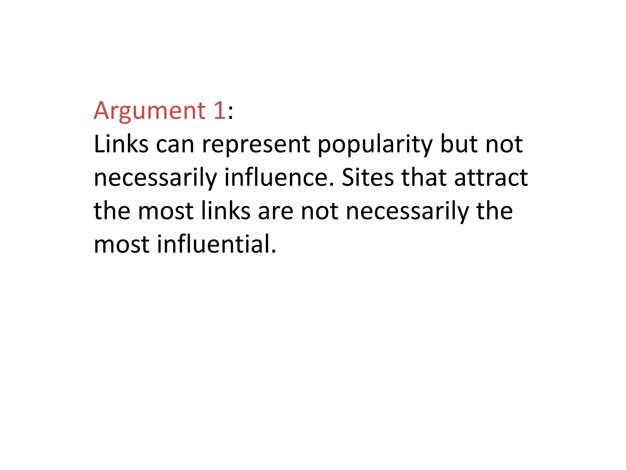 Argument 1:
Links can represent popularity but not
necessarily influence. Sites that attract
the most links are not necessarily the
most influential.
 