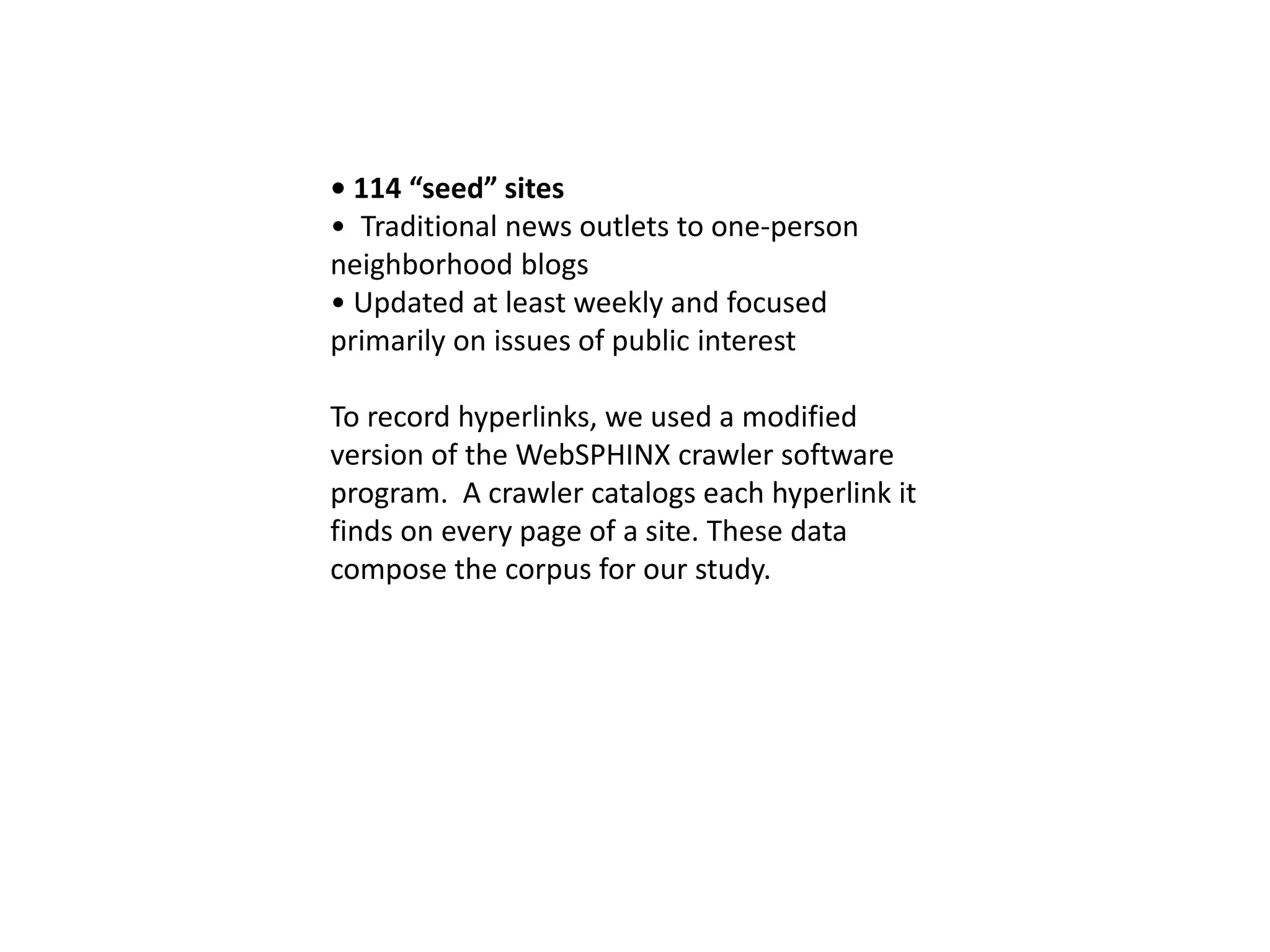 • 114 “seed” sites
• Traditional news outlets to one-person
neighborhood blogs
• Updated at least weekly and focused
primarily on issues of public interest
To record hyperlinks, we used a modified
version of the WebSPHINX crawler software
program. A crawler catalogs each hyperlink it
finds on every page of a site. These data
compose the corpus for our study.
 