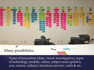 Types of journalism (data, visual, investigative), types
of technology (mobile, video), subject areas (politics,
arts, science, culture), functions (service, craft) & etc.
Many possibilities
 