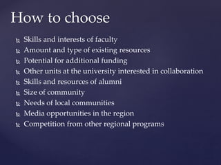 Skills and interests of faculty
 Amount and type of existing resources
 Potential for additional funding
 Other units at the university interested in collaboration
 Skills and resources of alumni
 Size of community
 Needs of local communities
 Media opportunities in the region
 Competition from other regional programs
How to choose
 