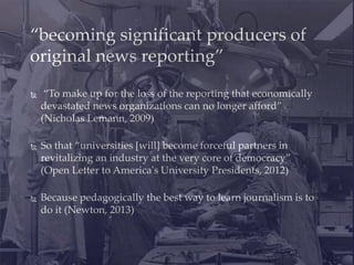  “To make up for the loss of the reporting that economically
devastated news organizations can no longer afford”
(Nicholas Lemann, 2009)
 So that “universities [will] become forceful partners in
revitalizing an industry at the very core of democracy”
(Open Letter to America's University Presidents, 2012)
 Because pedagogically the best way to learn journalism is to
do it (Newton, 2013)
“becoming significant producers of
original news reporting”
 