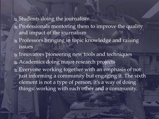  Students doing the journalism
 Professionals mentoring them to improve the quality
and impact of the journalism
 Professors bringing in topic knowledge and raising
issues
 Innovators pioneering new tools and techniques
 Academics doing major research projects
 Everyone working together with an emphasis of not
just informing a community but engaging it. The sixth
element is not a type of person, it’s a way of doing
things: working with each other and a community.
 