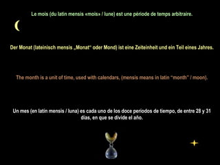 Le mois (du latin mensis «mois» / lune) est une période de temps arbitraire.   Der Monat (lateinisch mensis „Monat“ oder Mond) ist eine Zeiteinheit und ein Teil eines Jahres. The month is a unit of time, used with calendars, (mensis means in latin “month” / moon).   Un mes (en latín mensis / luna) es cada uno de los doce períodos de tiempo, de entre 28 y 31 días, en que se divide el año. 