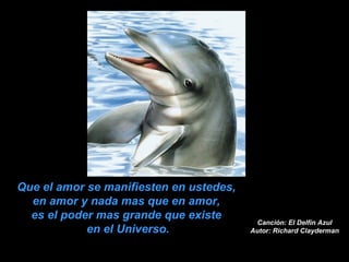 Canción: El Delfín Azul Autor: Richard Clayderman Que el amor se manifiesten en ustedes,  en amor y nada mas que en amor,  es el poder mas grande que existe  en el Universo. 