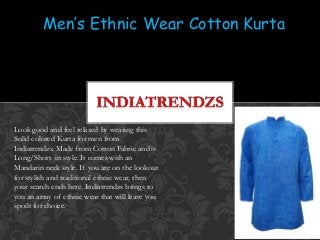 Men’s Ethnic Wear Cotton Kurta
Look good and feel relaxed by wearing this
Solid colored Kurta for men from
Indiatrendzs. Made from Cotton Fabric and is
Long/Short in style. It comes with an
Mandarin neck style. If you are on the lookout
for stylish and traditional ethnic wear, then
your search ends here. Indiatrendzs brings to
you an array of ethnic wear that will leave you
spoilt for choice.
 