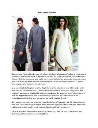 Men’s apparel in fashion




Kurta is a loose shirt traditionally worn with a loose fitted pant called pajama. Traditionally kurta pajama
is an item of clothing for the men of Afghanistan, Pakistan, India, Nepal, Bangladesh, and Srilanka.Kurta
Pajama is the Indian ethnic men wear outfit. It is a very comfortable and easy to wear. It comes in much
fabric like cotton, silk, dupion, linen etc. Normally Cotton kurta is used as a casual wear but Designer
kurta are popular for occasional and party wear .

kurta can either be full length or short, full length kurta can be below the knee or till the ankle, while
short kurta are above knee till waist.Cotton kurta are most common casual wear among Indian men
.Lucknow’s kurta pajama is fashionable and smart casual apparel among men, men of all ages prefer to
wear this elegant style apparel both in casual and occasional wear. This kurta features chikan
embroidery executed in light, semi transparent fabric with matching thread.

Short kurta are more common among the young blood of India. They usually pair this Kurta along with
their Jeans , some time with plain bottom .this kurta can be angarakha style,or front open. Jubba is the
traditional name for this ankle length garment which is usually with long sleeves.

Kurta can be plain or they can be categorized in different group with the variation in the work and
decoration, embroideries on it or according fabrics.
 