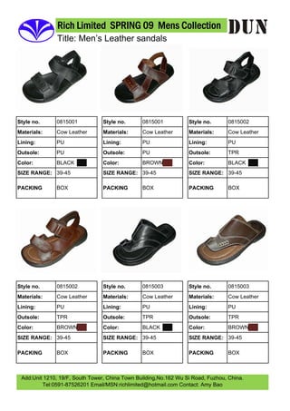 Rich Limited SPRING 09 Mens Collection
               Title: Men’s Leather sandals




              0815001                           0815001                           0815002
Style no.                        Style no.                        Style no.
              Cow Leather                       Cow Leather                       Cow Leather
Materials:                       Materials:                       Materials:
              PU                                PU                                PU
Lining:                          Lining:                          Lining:
              PU                                PU                                TPR
Outsole:                         Outsole:                         Outsole:
              BLACK                             BROWN                             BLACK
Color:                           Color:                           Color:
SIZE RANGE: 39-45                SIZE RANGE: 39-45                SIZE RANGE: 39-45

              BOX                               BOX                               BOX
PACKING                          PACKING                          PACKING




              0815002                           0815003                           0815003
Style no.                        Style no.                        Style no.
              Cow Leather                       Cow Leather                       Cow Leather
Materials:                       Materials:                       Materials:
              PU                                PU                                PU
Lining:                          Lining:                          Lining:
              TPR                               TPR                               TPR
Outsole:                         Outsole:                         Outsole:
              BROWN                             BLACK                             BROWN
Color:                           Color:                           Color:
SIZE RANGE: 39-45                SIZE RANGE: 39-45                SIZE RANGE: 39-45

              BOX                               BOX                               BOX
PACKING                          PACKING                          PACKING



 Add:Unit 1210, 19/F, South Tower, China Town Building,No.162 Wu Si Road, Fuzhou, China.
         Tel:0591-87526201 Email/MSN:richlimited@hotmail.com Contact: Amy Bao
 