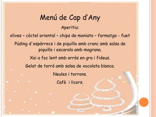 Menú de Cap d’Any
Aperitiu:
olives – còctel oriental – chips de moniato – formatge - fuet
Púding d'espàrrecs i de piquillo amb cranc amb salsa de
piquillo i escarola amb magrana.
Xai a foc lent amb arròs en gra i fideus.
Gelat de torró amb salsa de xocolata blanca.
Neules i torrons.
Cafè i licors.
 