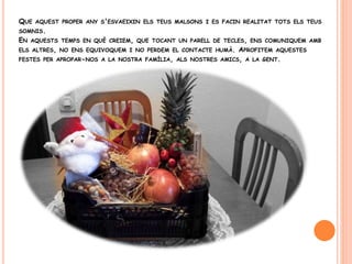 QUE AQUEST PROPER ANY S'ESVAEIXIN ELS TEUS MALSONS I ES FACIN REALITAT TOTS ELS TEUS
SOMNIS.
EN AQUESTS TEMPS EN QUÈ CREIEM, QUE TOCANT UN PARELL DE TECLES, ENS COMUNIQUEM AMB
ELS ALTRES, NO ENS EQUIVOQUEM I NO PERDEM EL CONTACTE HUMÀ. APROFITEM AQUESTES
FESTES PER APROPAR-NOS A LA NOSTRA FAMÍLIA, ALS NOSTRES AMICS, A LA GENT.
 