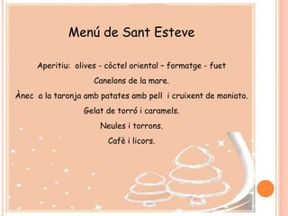 Menú de Sant Esteve
Aperitiu: olives - còctel oriental – formatge - fuet
Canelons de la mare.
Ànec a la taronja amb patates amb pell i cruixent de moniato.
Gelat de torró i caramels.
Neules i torrons.
Cafè i licors.
 