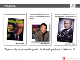 Validation


             An incomparable business opportunity.                                     "While poor people are looking for a     “If I wasn’t in Electronics I’d be in the
                                                                                       secure job, rich people are building a   Wellness Industry” The Apprentice ,2011
                                                                                       network!"




                                                    Warren Buffet                                           Robert Kiyosaki                          Lord Alan Sugar



             To personally recommend a product to a friend, you have to believe in it!


This presentation was created by Arbonne International, Inc. Independent Consultants
 