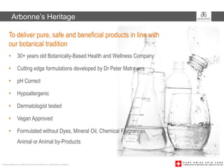 Arbonne’s Heritage

        To deliver pure, safe and beneficial products in line with
        our botanical tradition
        •         30+ years old Botanically-Based Health and Wellness Company

        •         Cutting edge formulations developed by Dr Peter Matravers

        •         pH Correct

        •         Hypoallergenic

        •         Dermatologist tested

        •         Vegan Approved

        •         Formulated without Dyes, Mineral Oil, Chemical Fragrances,
                  Animal or Animal by-Products


This presentation was created by Arbonne International, Inc. Independent Consultants
 