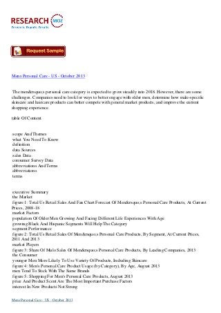 Mens Personal Care - US - October 2013

The men&rsquo;s personal care category is expected to grow steadily into 2018. However, there are some
challenges. Companies need to look for ways to better engage with older men, determine how male-specific
skincare and haircare products can better compete with general market products, and improve the current
shopping experience.
table Of Content

scope And Themes
what You Need To Know
definition
data Sources
sales Data
consumer Survey Data
abbreviations And Terms
abbreviations
terms

executive Summary
the Market
figure 1: Total Us Retail Sales And Fan Chart Forecast Of Men&rsquo;s Personal Care Products, At Current
Prices, 2008-18
market Factors
population Of Older Men Growing And Facing Different Life Experiences With Age
growing Black And Hispanic Segments Will Help The Category
segment Performance
figure 2: Total Us Retail Sales Of Men&rsquo;s Personal Care Products, By Segment, At Current Prices,
2011 And 2013
market Players
figure 3: Share Of Mulo Sales Of Men&rsquo;s Personal Care Products, By Leading Companies, 2013
the Consumer
younger Men More Likely To Use Variety Of Products, Including Skincare
figure 4: Men's Personal Care Product Usage (by Category), By Age, August 2013
men Tend To Stick With The Same Brands
figure 5: Shopping For Men's Personal Care Products, August 2013
price And Product Scent Are The Most Important Purchase Factors
interest In New Products Not Strong
Mens Personal Care - US - October 2013

 