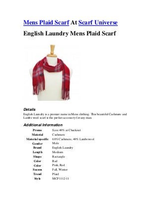 Mens Plaid Scarf At Scarf Universe
English Laundry Mens Plaid Scarf

Details
English Laundry is a premier name in Mens clothing. This beautiful Cashmere and
Lambs wool scarf is the perfect accessory for any man.

Additional Information
Promo
Material
Material specific
Gender
Brand
Length
Shape
Color
Color
Season
Trend
Style

Save 40% at Checkout
Cashmere
60% Cashmere, 40% Lambswool
Male
English Laundry
Medium
Rectangle
Red
Pink, Red
Fall, Winter
Plaid
MCF1112-11

 