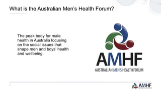 2
The peak body for male
health in Australia focusing
on the social issues that
shape men and boys’ health
and wellbeing.
What is the Australian Men’s Health Forum?
 