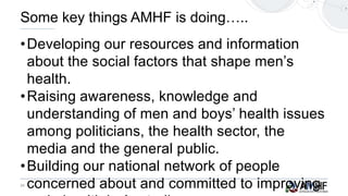 24
•Developing our resources and information
about the social factors that shape men’s
health.
•Raising awareness, knowledge and
understanding of men and boys’ health issues
among politicians, the health sector, the
media and the general public.
•Building our national network of people
concerned about and committed to improving
Some key things AMHF is doing…..
 