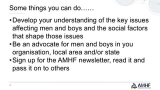 25
•Develop your understanding of the key issues
affecting men and boys and the social factors
that shape those issues
•Be an advocate for men and boys in you
organisation, local area and/or state
•Sign up for the AMHF newsletter, read it and
pass it on to others
Some things you can do……
 
