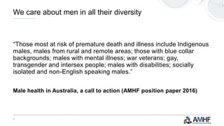 3
“Those most at risk of premature death and illness include Indigenous
males, males from rural and remote areas; those with blue collar
backgrounds; males with mental illness; war veterans; gay,
transgender and intersex people; males with disabilities; socially
isolated and non-English speaking males.”
Male health in Australia, a call to action (AMHF position paper 2016)
We care about men in all their diversity
 