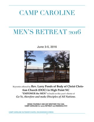 CAMP CAROLINE OUTDOOR CHAPEL ON DAWSON’S CREEK-
1
CAMP CAROLINE
MEN’S RETREAT 2016
June 3-5, 2016
Keynotes offered by Rev. Larry Ponds of Body of Christ Chris-
tian Church (DOC) in High Point NC
”EMPOWER the MEN” to build on this year’s theme of
Go Ye, therefore and make Disciples of All Nations.
BRING YOURSELF AND ANY BROTHER YOU CAN.
CAMP CAROLINE for some RETREAT and RENEWAL!!!!!!!!!
 