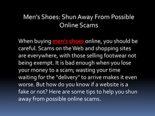Men's Shoes: Shun Away From Possible
             Online Scams

When buying men's shoes online, you should be
careful. Scams on the Web and shopping sites
are everywhere, with those selling footwear not
being exempt. It is bad enough when you lose
your money to a scam; wasting your time
waiting for the "delivery" to arrive makes it even
worse. But how do you know if a website is a
fake or not? Here are some tips to help you shun
away from possible online scams.
 