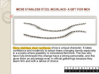 Mens stainless steel necklaces show a unique character. It takes
confidence and modernity to adopt these changing trends especially
in a society where jewellery is considered feminine. The few who
have fully embraced this change have a strong personality, and this
gives them an advantage even in official gatherings because they
seem firm and with a sense of choice.

 