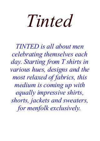 Tinted
TINTED is all about men
celebrating themselves each
day. Starting from T shirts in
various hues, designs and the
most relaxed of fabrics, this
medium is coming up with
equally impressive shirts,
shorts, jackets and sweaters,
for menfolk exclusively.
 