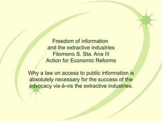 Freedom of information  and the extractive industries Filomeno S. Sta. Ana III Action for Economic Reforms Why a law on access to public information is absolutely necessary for the success of the advocacy vis-à-vis the extractive industries. 