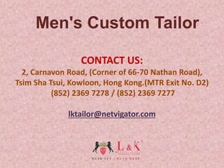 CONTACT US:
2, Carnavon Road, (Corner of 66-70 Nathan Road),
Tsim Sha Tsui, Kowloon, Hong Kong.(MTR Exit No. D2)
(852) 2369 7278 / (852) 2369 7277
lktailor@netvigator.com
Men's Custom Tailor
 