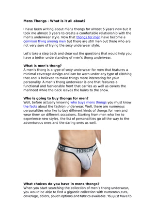 Mens Thongs - What is it all about?
I have been writing about mens thongs for almost 5 years now but it
took me almost 3 years to create a comfortable relationship with the
men’s underwear style. Now that thongs for men have become a
common thing among men but there are still men out there who are
not very sure of trying the sexy underwear style.
Let’s take a step back and clear out the questions that would help you
have a better understanding of men’s thong underwear.
What is men’s thong?
A men’s thong is a type of sexy underwear for men that features a
minimal coverage design and can be worn under any type of clothing
that and is believed to make things more interesting for your
personality. A men’s thong underwear is one that features a
functional and fashionable front that carries as well as covers the
manhood while the back leaves the bums to the show.
Who is going to buy thongs for men?
Well, before actually knowing who buys mens thongs you must know
the facts about the fashion underwear. Well, there are numerous
personalities who like to buy different kinds of thongs for men and
wear them on different occasions. Starting from men who like to
experience new styles, the list of personalities go all the way to the
adventurous ones and the daring ones as well.
What choices do you have in mens thongs?
When you start searching the collection of men’s thong underwear,
you would be able to find a gigantic collection with numerous cuts,
coverage, colors, pouch options and fabrics available. You just have to
 
