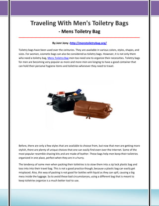 Traveling With Men's Toiletry Bags
- Mens Toiletry Bag
_____________________________________________________________________________________

By Jonr Jony -http://menstoiletrybag.org/
Toiletry bags have been used over the centuries. They are available in various colors, styles, shapes, and
sizes. For women, cosmetic bags can also be considered as toiletry bags. However, it is not only them
who need a toiletry bag, Mens Toiletry Bag men too need one to organize their necessities. Toiletry bags
for men are becoming very popular as more and more men are longing to have a good container that
can hold their personal hygiene items and toiletries whenever they need to travel.

Before, there are only a few styles that are available to choose from, but now that men are getting more
stylish, there are plenty of unique choices that one can easily find even over the Internet. Some of the
most popular resemble shaving kits and are made of leather. These bags help men keep their toiletries
organized in one place, perfect when they are in a hurry.
The tendency of some men when packing their toiletries is to stow them into a zip lock plastic bag and
toss into into their travel bag. This is not a good practice though, because a plastic bag can easily get
misplaced. Also, this way of packing is not good for bottles with liquid as they can spill, causing a big
mess inside the luggage. So to avoid these bad circumstances, using a different bag that is meant to
keep toiletries organize is a much better tool to use.

 