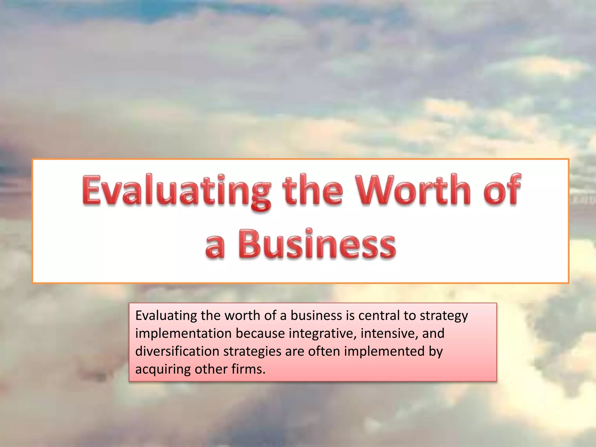 Evaluating the worth of a business is central to strategy
implementation because integrative, intensive, and
diversification strategies are often implemented by
acquiring other firms.
 