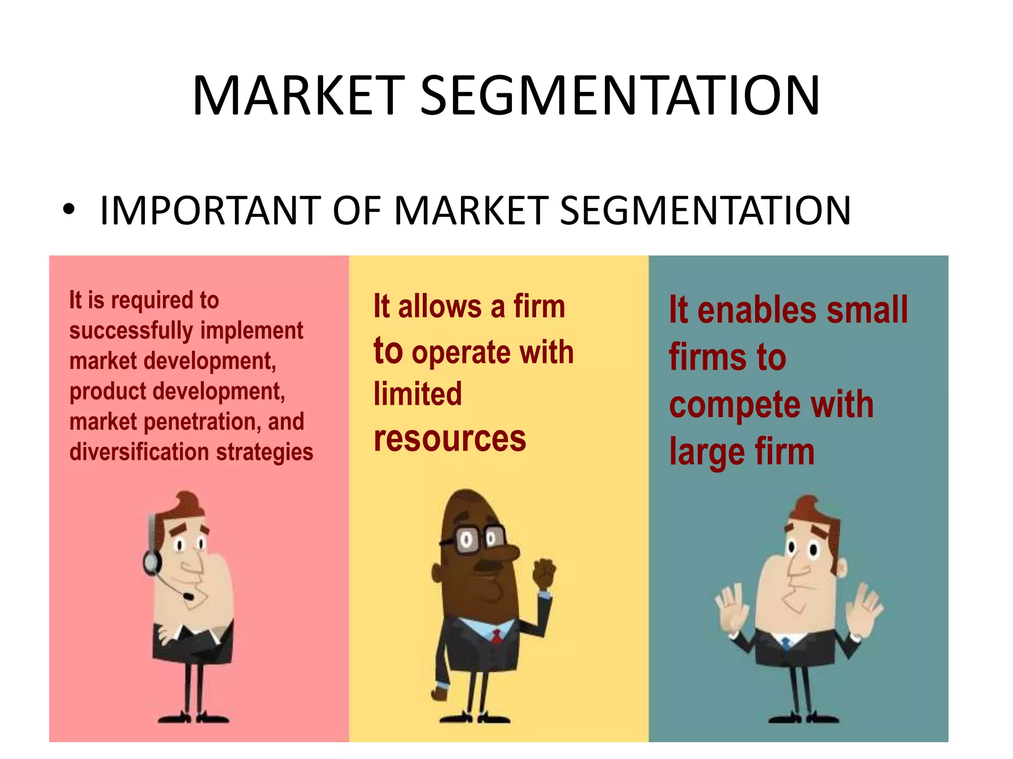 MARKET SEGMENTATION
• IMPORTANT OF MARKET SEGMENTATION
It is required to
successfully implement
market development,
product development,
market penetration, and
diversification strategies
It allows a firm
to operate with
limited
resources
It enables small
firms to
compete with
large firm
 