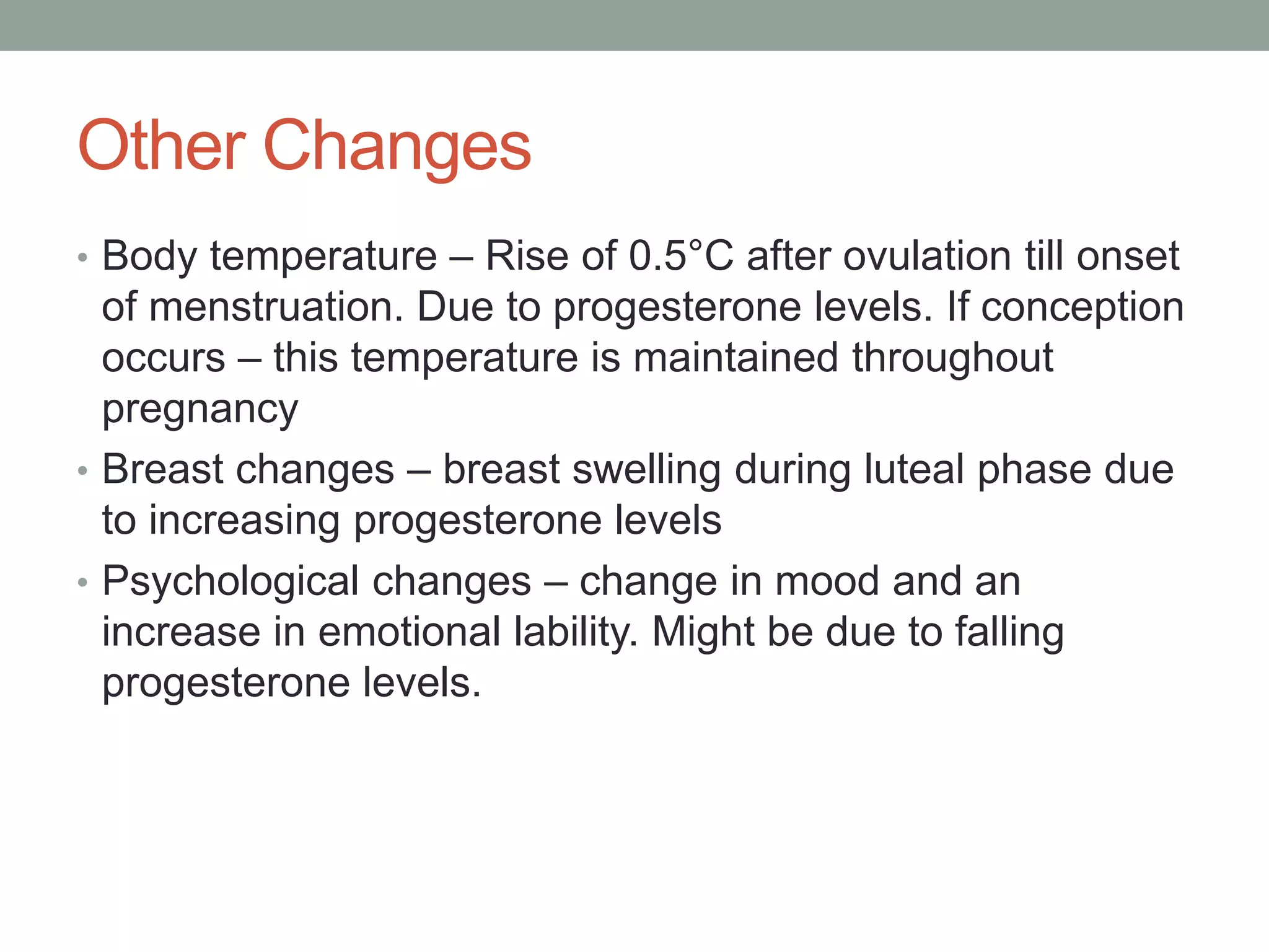 Other Changes
• Body temperature – Rise of 0.5°C after ovulation till onset
of menstruation. Due to progesterone levels. If conception
occurs – this temperature is maintained throughout
pregnancy
• Breast changes – breast swelling during luteal phase due
to increasing progesterone levels
• Psychological changes – change in mood and an
increase in emotional lability. Might be due to falling
progesterone levels.
 