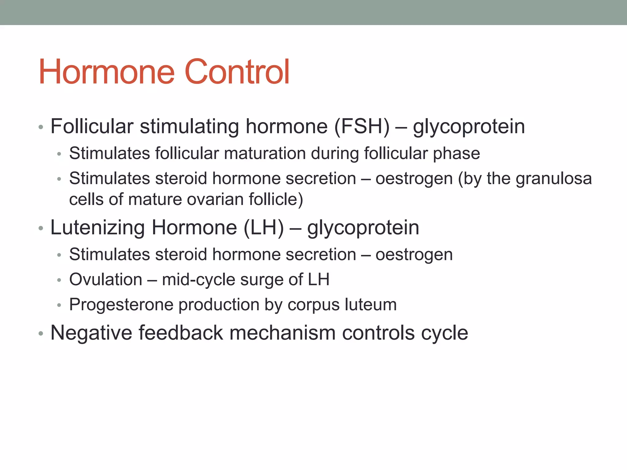 Hormone Control
• Follicular stimulating hormone (FSH) – glycoprotein
• Stimulates follicular maturation during follicular phase
• Stimulates steroid hormone secretion – oestrogen (by the granulosa
cells of mature ovarian follicle)
• Lutenizing Hormone (LH) – glycoprotein
• Stimulates steroid hormone secretion – oestrogen
• Ovulation – mid-cycle surge of LH
• Progesterone production by corpus luteum
• Negative feedback mechanism controls cycle
 