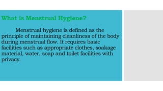What is Menstrual Hygiene?
Menstrual hygiene is defined as the
principle of maintaining cleanliness of the body
during menstrual flow. It requires basic
facilities such as appropriate clothes, soakage
material, water, soap and toilet facilities with
privacy.
 
