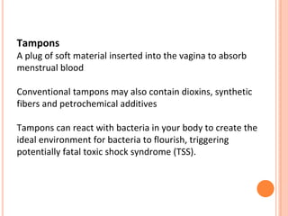 Tampons
A plug of soft material inserted into the vagina to absorb
menstrual blood
Conventional tampons may also contain dioxins, synthetic
fibers and petrochemical additives
Tampons can react with bacteria in your body to create the
ideal environment for bacteria to flourish, triggering
potentially fatal toxic shock syndrome (TSS).
 