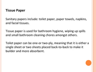 Tissue Paper
Sanitary papers include: toilet paper, paper towels, napkins,
and facial tissues.
Tissue paper is used for bathroom hygiene, wiping up spills
and small bathroom cleaning chores amongst others.
Toilet paper can be one-or two-ply, meaning that it is either a
single sheet or two sheets placed back-to-back to make it
builder and more absorbent.
 