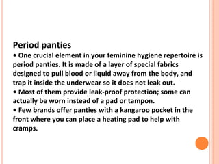 Period panties
• One crucial element in your feminine hygiene repertoire is
period panties. It is made of a layer of special fabrics
designed to pull blood or liquid away from the body, and
trap it inside the underwear so it does not leak out.
• Most of them provide leak-proof protection; some can
actually be worn instead of a pad or tampon.
• Few brands offer panties with a kangaroo pocket in the
front where you can place a heating pad to help with
cramps.
 