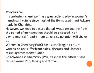 Conclusion
In conclusion, chemistry has a great role to play in women’s
menstrual hygiene since most of the items used if not ALL are
made by Chemists.
However, we need to ensure that all waste emanating from
the period of menstruation should be disposed in an
environmental friendly manner, or else pollution will choke
us.
Women in Chemistry (WIC) have a challenge to ensure
women do not suffer from pains, diseases and illnesses
resulting from menstruation.
Be a Woman in Chemistry (WIC) to make the different and
reduce women’s suffering and stress.
 