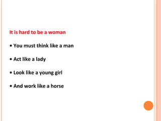 It is hard to be a woman
• You must think like a man
• Act like a lady
• Look like a young girl
• And work like a horse
 