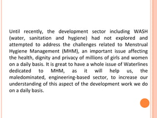 Until recently, the development sector including WASH
(water, sanitation and hygiene) had not explored and
attempted to address the challenges related to Menstrual
Hygiene Management (MHM), an important issue affecting
the health, dignity and privacy of millions of girls and women
on a daily basis. It is great to have a whole issue of Waterlines
dedicated to MHM, as it will help us, the
maledominated, engineering-based sector, to increase our
understanding of this aspect of the development work we do
on a daily basis.
 