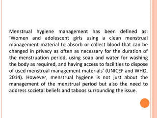 Menstrual hygiene management has been defined as:
‘Women and adolescent girls using a clean menstrual
management material to absorb or collect blood that can be
changed in privacy as often as necessary for the duration of
the menstruation period, using soap and water for washing
the body as required, and having access to facilities to dispose
of used menstrual management materials’ (UNICEF and WHO,
2014). However, menstrual hygiene is not just about the
management of the menstrual period but also the need to
address societal beliefs and taboos surrounding the issue.
 