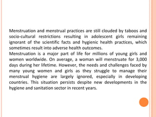 Menstruation and menstrual practices are still clouded by taboos and
socio-cultural restrictions resulting in adolescent girls remaining
ignorant of the scientific facts and hygienic health practices, which
sometimes result into adverse health outcomes.
Menstruation is a major part of life for millions of young girls and
women worldwide. On average, a woman will menstruate for 3,000
days during her lifetime. However, the needs and challenges faced by
many young women and girls as they struggle to manage their
menstrual hygiene are largely ignored, especially in developing
countries. This situation persists despite new developments in the
hygiene and sanitation sector in recent years.
 