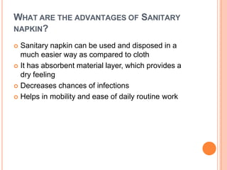 WHAT ARE THE ADVANTAGES OF SANITARY
NAPKIN?
 Sanitary napkin can be used and disposed in a
much easier way as compared to cloth
 It has absorbent material layer, which provides a
dry feeling
 Decreases chances of infections
 Helps in mobility and ease of daily routine work
 